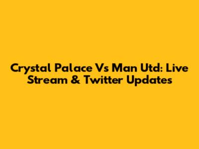 Crystal Palace Vs Man Utd: Live Stream & Twitter Updates