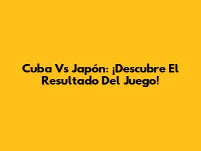 Cuba Vs Japón: ¡Descubre El Resultado Del Juego!