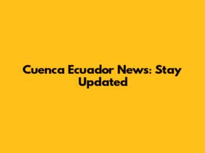 Cuenca Ecuador News: Stay Updated