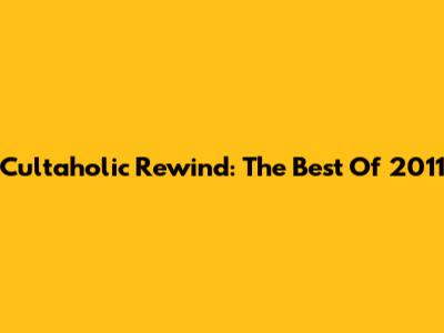 Cultaholic Rewind: The Best Of 2011