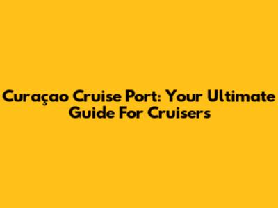 Curaçao Cruise Port: Your Ultimate Guide For Cruisers
