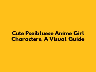 Cute Pseibluese Anime Girl Characters: A Visual Guide