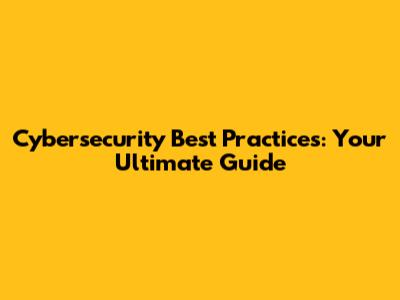 Cybersecurity Best Practices: Your Ultimate Guide