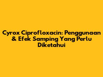 Cyrox Ciprofloxacin: Penggunaan & Efek Samping Yang Perlu Diketahui