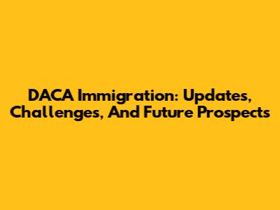 DACA Immigration: Updates, Challenges, And Future Prospects