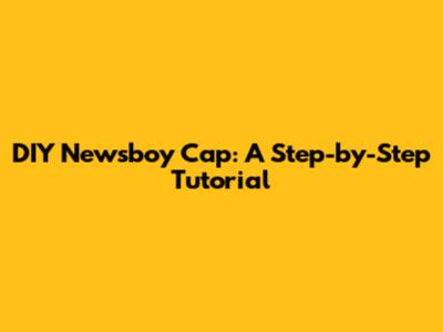DIY Newsboy Cap: A Step-by-Step Tutorial