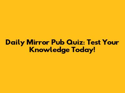 Daily Mirror Pub Quiz: Test Your Knowledge Today!