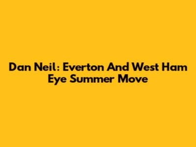 Dan Neil: Everton And West Ham Eye Summer Move