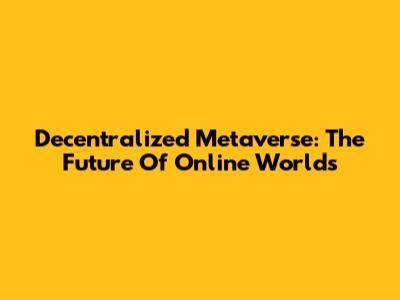 Decentralized Metaverse: The Future Of Online Worlds