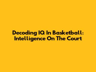 Decoding IQ In Basketball: Intelligence On The Court