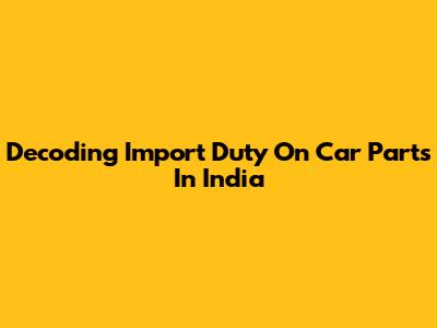 Decoding Import Duty On Car Parts In India
