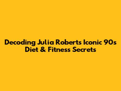 Decoding Julia Roberts' Iconic 90s Diet & Fitness Secrets