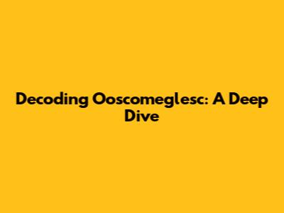 Decoding Ooscomeglesc: A Deep Dive