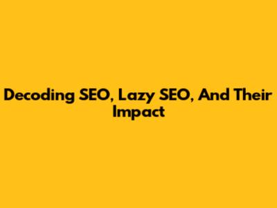 Decoding SEO, Lazy SEO, And Their Impact