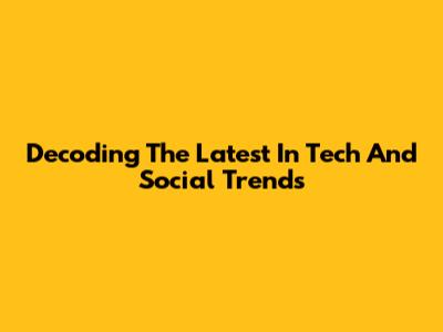Decoding The Latest In Tech And Social Trends