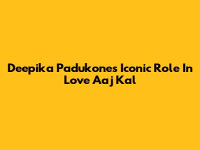 Deepika Padukone's Iconic Role In Love Aaj Kal