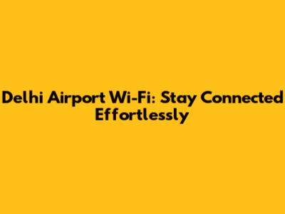Delhi Airport Wi-Fi: Stay Connected Effortlessly