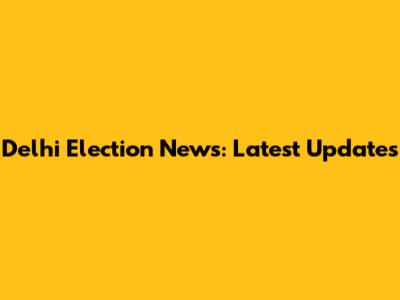 Delhi Election News: Latest Updates
