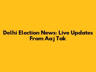 Delhi Election News: Live Updates From Aaj Tak