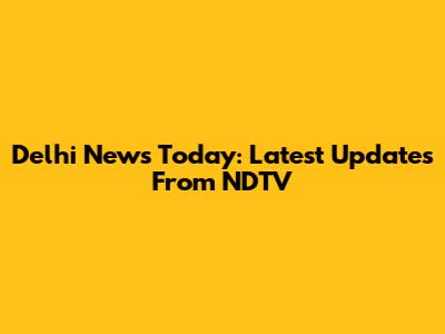 Delhi News Today: Latest Updates From NDTV