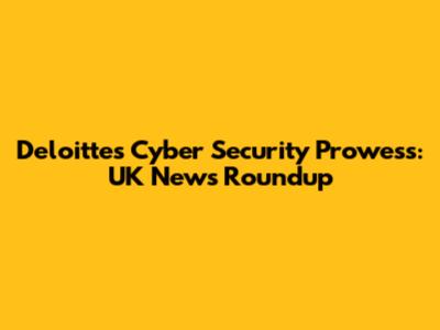 Deloitte's Cyber Security Prowess: UK News Roundup