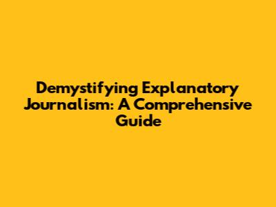Demystifying Explanatory Journalism: A Comprehensive Guide