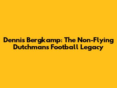 Dennis Bergkamp: The Non-Flying Dutchman's Football Legacy