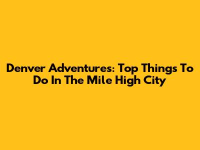 Denver Adventures: Top Things To Do In The Mile High City