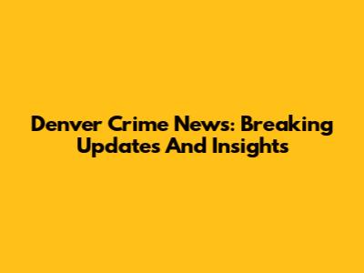 Denver Crime News: Breaking Updates And Insights