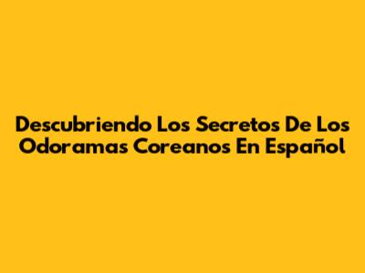 Descubriendo Los Secretos De Los Odoramas Coreanos En Español