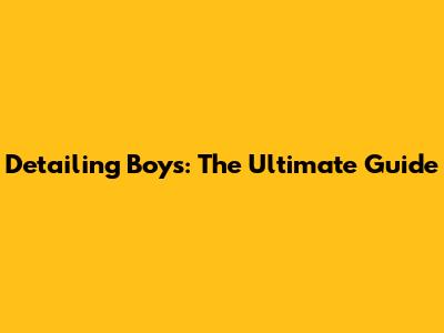 Detailing Boys: The Ultimate Guide