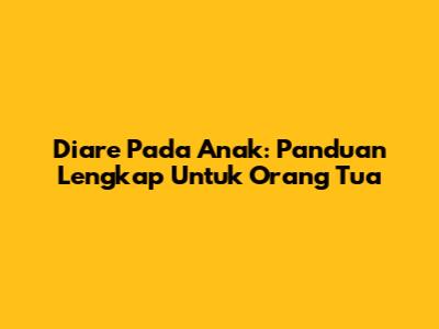 Diare Pada Anak: Panduan Lengkap Untuk Orang Tua