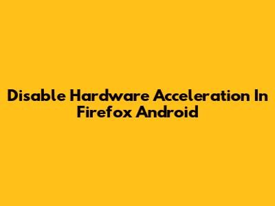Disable Hardware Acceleration In Firefox Android