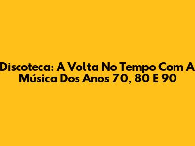 Discoteca: A Volta No Tempo Com A Música Dos Anos 70, 80 E 90
