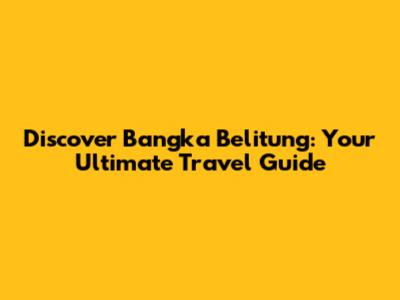 Discover Bangka Belitung: Your Ultimate Travel Guide