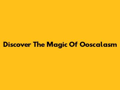 Discover The Magic Of O'oscalasm