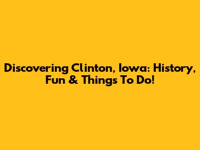 Discovering Clinton, Iowa: History, Fun & Things To Do!