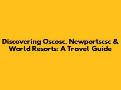 Discovering Oscosc, Newportscsc & World Resorts: A Travel Guide