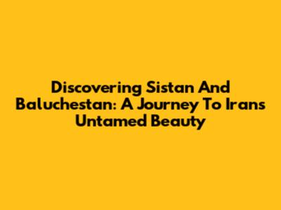 Discovering Sistan And Baluchestan: A Journey To Iran's Untamed Beauty