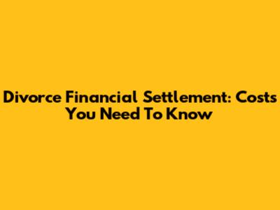 Divorce Financial Settlement: Costs You Need To Know