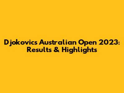 Djokovic's Australian Open 2023: Results & Highlights