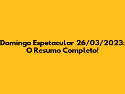 Domingo Espetacular 26/03/2023: O Resumo Completo!
