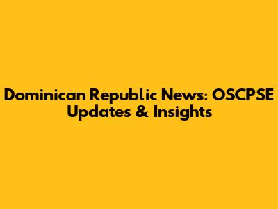 Dominican Republic News: OSCPSE Updates & Insights
