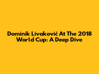 Dominik Livaković At The 2018 World Cup: A Deep Dive