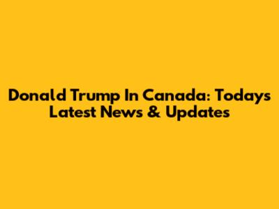 Donald Trump In Canada: Today's Latest News & Updates