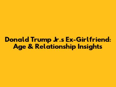 Donald Trump Jr.'s Ex-Girlfriend: Age & Relationship Insights