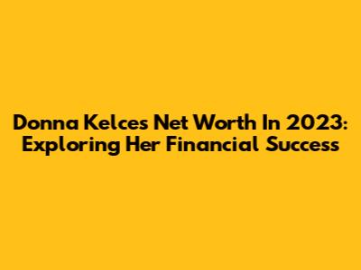 Donna Kelce's Net Worth In 2023: Exploring Her Financial Success