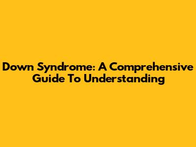 Down Syndrome: A Comprehensive Guide To Understanding
