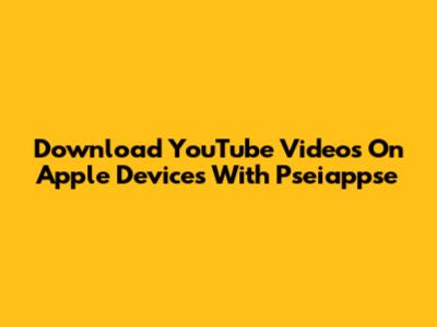 Download YouTube Videos On Apple Devices With Pseiappse