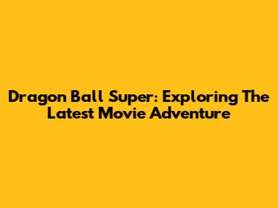 Dragon Ball Super: Exploring The Latest Movie Adventure